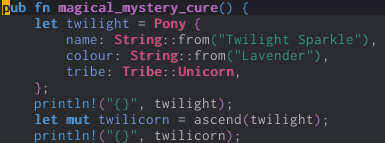 pub fn magical_mystery_cure() {     let twilight = Pony {         name: String::from("Twilight Sparkle"),         colour: String::from("Lavender"),         tribe: Tribe::Unicorn,     };     println!("{}", twilight);     let mut twilicorn = ascend(twilight);     println!("{}", twilicorn);
