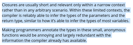Closures are usually short and relevant only within a narrow context rather than in any arbitrary scenario. Within these limited contexts, the compiler is reliably able to infer the types of the parameters and the return type, similar to how it’s able to infer the types of most variables.  Making programmers annotate the types in these small, anonymous functions would be annoying and largely redundant with the inform