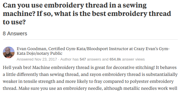 Title: Can you use embroidery thread in a sewing machine?
answer by: Evan Goodman, Certified Gym-Kata/Bloodsport Instructor at Crazy Evan’s Gym-Kata Dojo/notary Public
Answer:
Hell yeah bro! Machine embroidery thread is great for decorative stitching! It behaves a little differently than sewing thread, and rayon embroidery thread is substantialially weaker in tensile strength and more likely to fray compared to polye