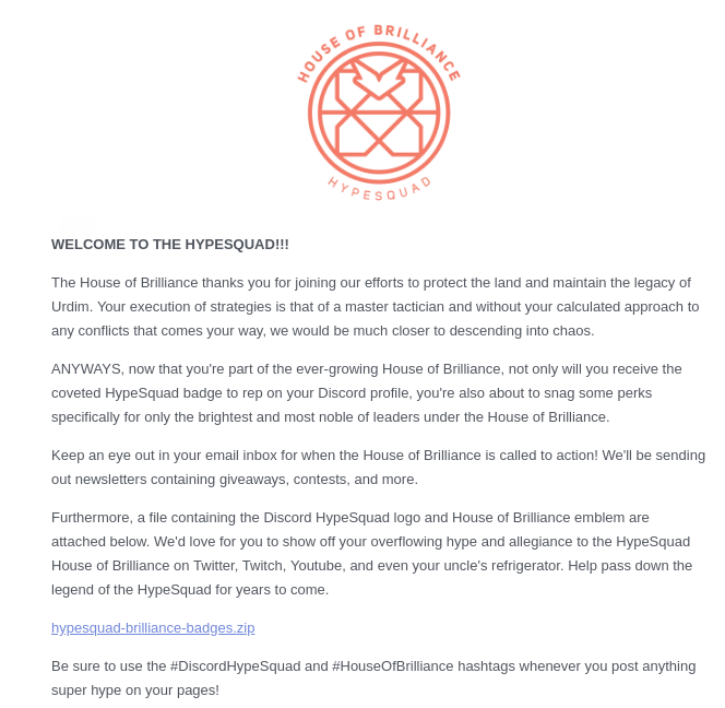 WELCOME TO THE HYPESQUAD!!!

The House of Brilliance thanks you for joining our efforts to protect the land and maintain the legacy of Urdim. Your execution of strategies is that of a master tactician and without your calculated approach to any conflicts that comes your way, we would be much closer to descending into chaos.

ANYWAYS, now that you're part of the ever-growing House of Brilliance, not only will you rece