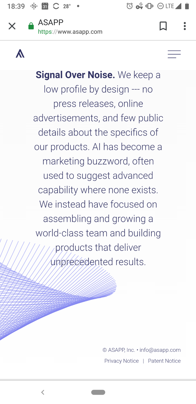 Signal Over Noise. We keep a low profile by design --- no press releases, online advertisements, and few public details about the specifics of our products. AI has become a marketing buzzword, often used to suggest advanced capability where none exists. We instead have focused on assembling and growing a world-class team and building products that deliver unprecedented results.