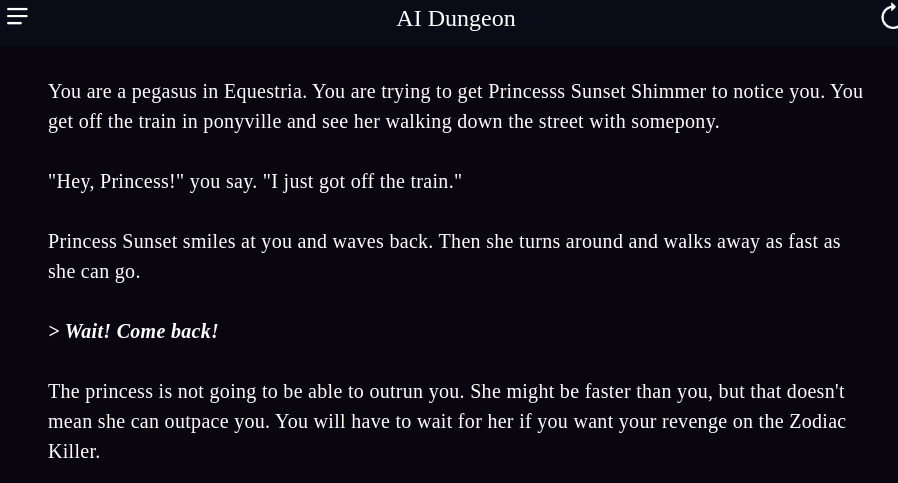 You are a pegasus in Equestria. You are trying to get Princesss Sunset Shimmer to notice you. You get off the train in ponyville and see her walking down the street with somepony.

> Wait! Come back!

The princess is not going to be able to outrun you. She might be faster than you, but that doesn't mean she can outpace you. You will have to wait for her if you want your revenge on the Zodiac Killer.