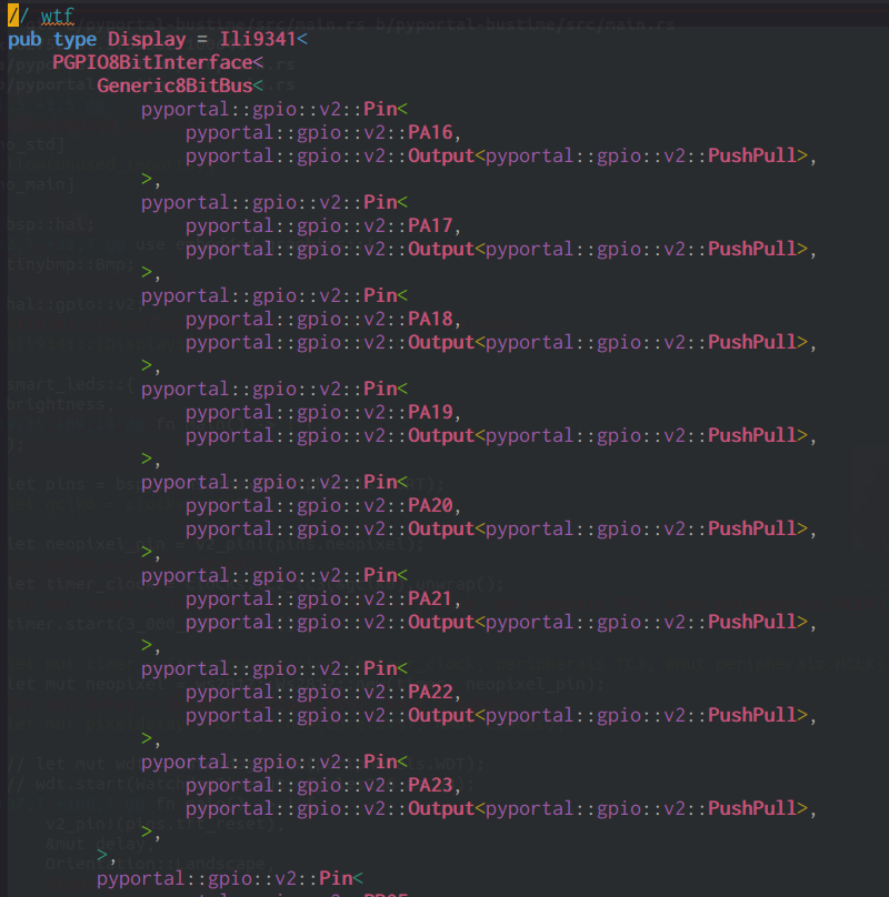 pub type Display = Ili9341<
    PGPIO8BitInterface<
        Generic8BitBus<
            pyportal::gpio::v2::Pin<
                pyportal::gpio::v2::PA16,
                pyportal::gpio::v2::Output<pyportal::gpio::v2::PushPull>,
            >,
            pyportal::gpio::v2::Pin<
                pyportal::gpio::v2::PA17,
                pyportal::gpio::v2::Output<pyportal::gpio::v2::PushPull>,
            >,
            pyportal::gpio::v2::Pin<
                pyportal::gpio::v2::PA18,
                pyportal::gpio::v2::Output<pyportal::gpio::v2::PushPull>,
            >,
            pyportal::gpio::v2::Pin<
                pyportal::gpio::v2::PA19,
                pyportal::gpio::v2::Output<pyportal::gpio::v2::PushPull>,
            >,
            pyportal::gpio::v2::Pin<
                pyportal::gpio::v2::PA20,
                pyportal::gpio::v2::Output<pyportal::gpio::v2::PushPull>,
            >,
            pyportal::gpio::v2::Pin<
                pyportal::gpio::v2::PA21,
                pyportal::gpio::v2::Output<pyportal::gpio::v2::PushPull>,
            >,
            pyportal::gpio::v2::Pin<
                pyportal::gpio::v2::PA22,
                pyportal::gpio::v2::Output<pyportal::gpio::v2::PushPull>,
            >,
            pyportal::gpio::v2::Pin<
                pyportal::gpio::v2::PA23,
                pyportal::gpio::v2::Output<pyportal::gpio::v2::PushPull>,
