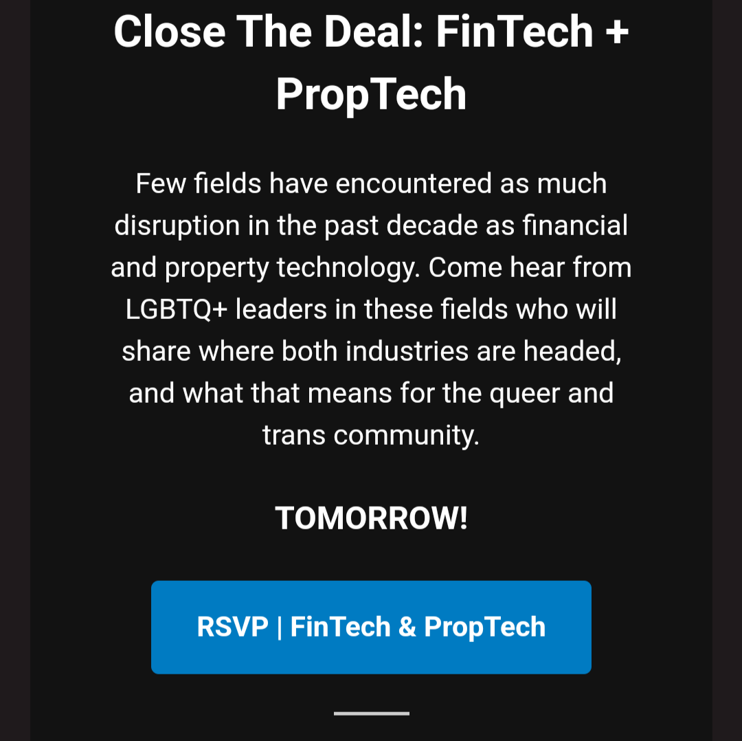 Close The Deal: FinTech + PropTech

Few fields have encountered as much disruption in the past decade as financial and property technology. Come hear from LGBTQ+ leaders in these fields who will share where both industries are headed, and what that means for the queer and trans community.

TOMORROW!

RSVP | FinTech & PropTech

