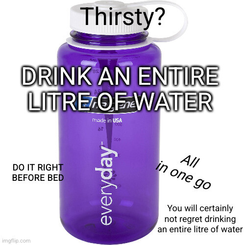 Thirsty?
DRINK AN ENTIRE LITRE OF WATER
Do it right before bed
All in one go
You will certainly not regret drinking an entire litre of water