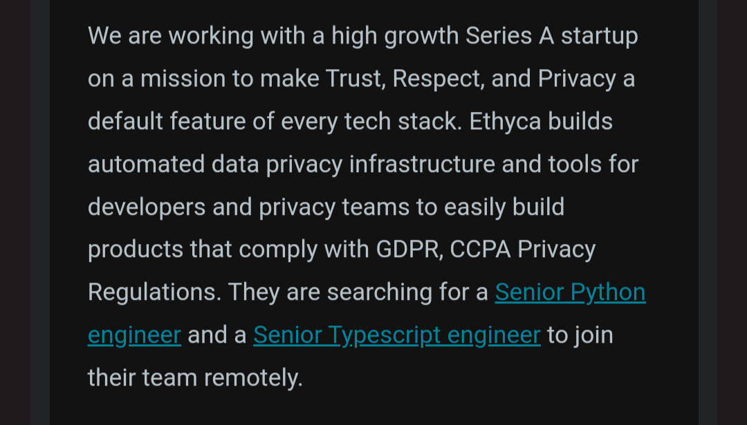 We are working with a high growth Series A startup on a mission to make Trust, Respect, and Privacy a default feature of every tech stack. Ethyca builds automated data privacy infrastructure and tools for developers and privacy teams to easily build products that comply with GDPR, CCPA Privacy Regulations. They are searching for a Senior Python engineer and a Senior Typescript engineer to join their team remotely.