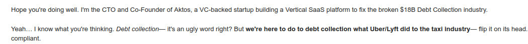 Hope you're doing well. I'm the CTO and Co-Founder of Aktos, a VC-backed startup building a Vertical SaaS platform to fix the broken $18B Debt Collection industry.

Yeah… I know what you're thinking. Debt collection— it's an ugly word right? But we're here to do to debt collection what Uber/Lyft did to the taxi industry— flip it on its head. We're rebuilding trust between creditors and debtors, by making the repayment experience seamless and compliant.