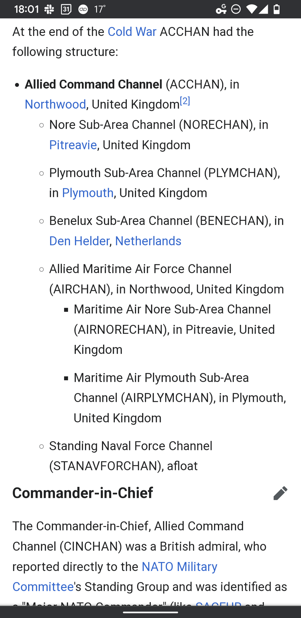 Allied Command Channel (ACCHAN), in Northwood, United Kingdom[2]

Nore Sub-Area Channel (NORECHAN), in Pitreavie, United Kingdom

Plymouth Sub-Area Channel (PLYMCHAN), in Plymouth, United Kingdom

Benelux Sub-Area Channel (BENECHAN), in Den Helder, Netherlands

Allied Maritime Air Force Channel (AIRCHAN), in Northwood, United Kingdom

Maritime Air Nore Sub-Area Channel (AIRNORECHAN), in Pitreavie, United Kingdom

Maritime Air Plymouth Sub-Area Channel (AIRPLYMCHAN), in Plymouth, United Kingdom

Standing Naval Force Channel (STANAVFORCHAN), afloat

Commander-in-ChiefEdit

The Commander-in-Chief, Allied Command Channel (CINCHAN) was a British admiral, who reported directly to the NATO Military Committee's Standing Group and was identified as