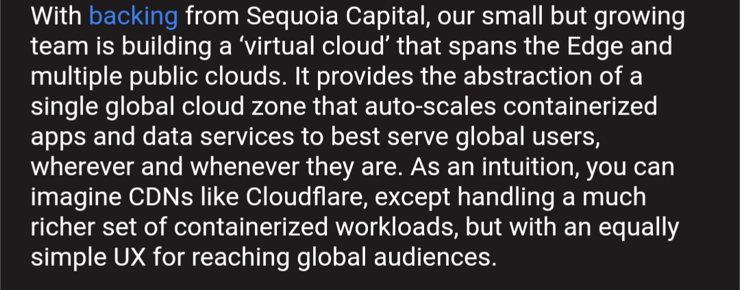 With backing from Sequoia Capital, our small but growing team is building a ‘virtual cloud’ that spans the Edge and multiple public clouds. It provides the abstraction of a single global cloud zone that auto-scales containerized apps and data services to best serve global users, wherever and whenever they are. As an intuition, you can imagine CDNs like Cloudflare, except handling a much richer set of containerized workloads, but with an equally simple UX for reaching global audiences.