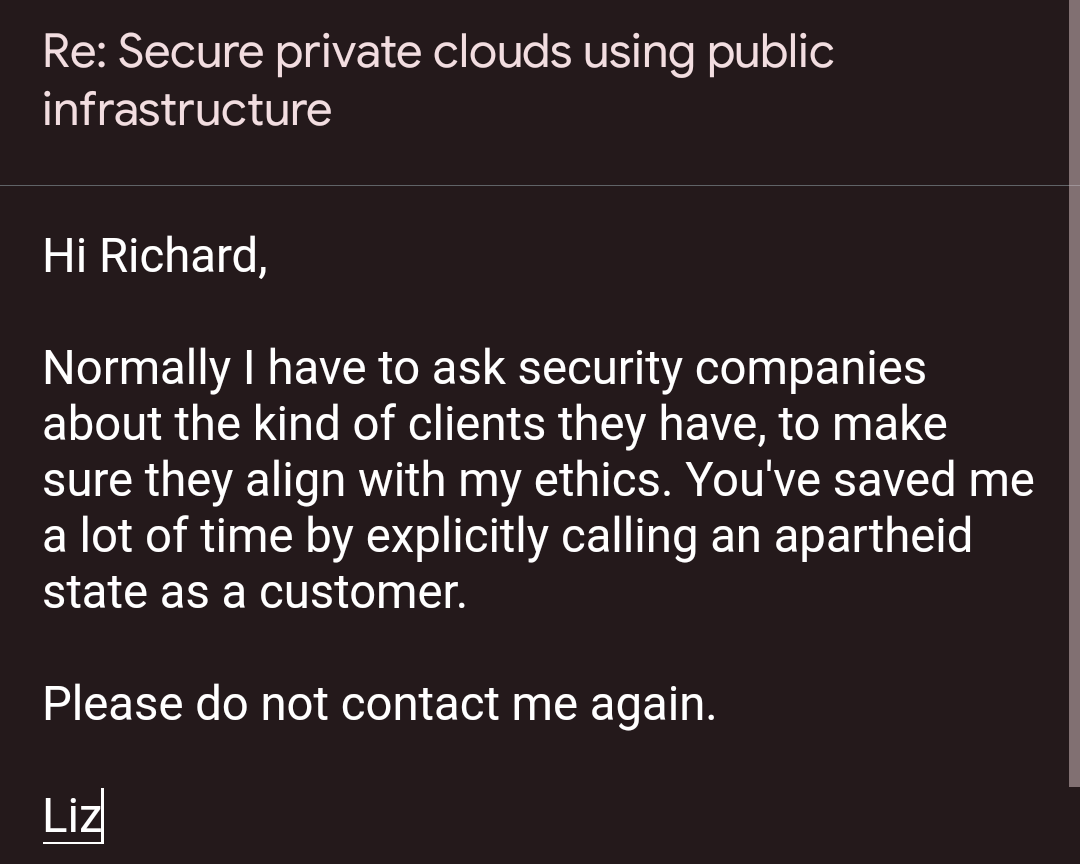 Hi Richard,


Normally I have to ask security companies about the kind of clients they have, to make sure they align with my ethics. You've saved me a lot of time by explicitly calling an apartheid state as a customer. 


Please do not contact me again.


In solidarity, 
Liz