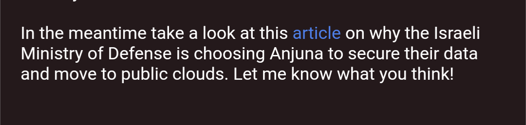 In the meantime take a look at this article on why the Israeli Ministry of Defense is choosing Anjuna to secure their data and move to public clouds. Let me know what you think!
